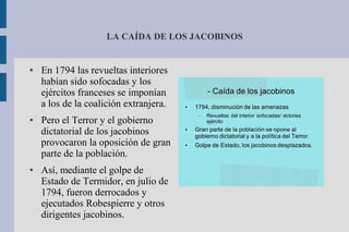LA CAÍDA DE LOS JACOBINOS
● En 1794 las revueltas interiores
habían sido sofocadas y los
ejércitos franceses se imponían
a los de la coalición extranjera.
● Pero el Terror y el gobierno
dictatorial de los jacobinos
provocaron la oposición de gran
parte de la población.
● Así, mediante el golpe de
Estado de Termidor, en julio de
1794, fueron derrocados y
ejecutados Robespierre y otros
dirigentes jacobinos.
 