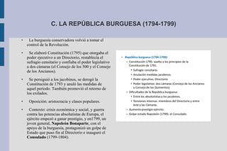 C. LA REPÚBLICA BURGUESA (1794-1799)
● La burguesía conservadora volvió a tomar el
control de la Revolución.
● Se elaboró Constitución (1795) que otorgaba el
poder ejecutivo a un Directorio, restablecía el
sufragio censitario y confiaba el poder legislativo
a dos cámaras (el Consejo de los 500 y el Consejo
de los Ancianos).
● Se persiguió a los jacobinos, se derogó la
Constitución de 1793 y anuló las medidas de
aquel período. También promovió el retorno de
los exilados.
● Oposición: aristocracia y clases populares.
● Contexto: crisis económica y social, y guerra
contra las potencias absolutistas de Europa, el
ejército empezó a ganar prestigio, y en1799, un
joven general, Napoleón Bonaparte, con el
apoyo de la burguesía, protagonizó un golpe de
Estado que puso fin al Directorio e inauguró el
Consulado (1799-1804).
 