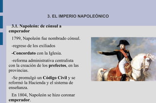 3. EL IMPERIO NAPOLEÓNICO
3.1. Napoleón: de cónsul a
emperador
1799, Napoleón fue nombrado cónsul.
-regreso de los exiliados
-Concordato con la Iglesia.
-reforma administrativa centralista
con la creación de los prefectos, en las
provincias.
-Se promulgó un Código Civil y se
reformó la Hacienda y el sistema de
enseñanza.
En 1804, Napoleón se hizo coronar
emperador.
 