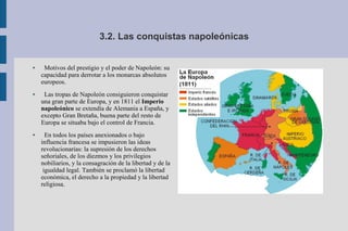 3.2. Las conquistas napoleónicas
● Motivos del prestigio y el poder de Napoleón: su
capacidad para derrotar a los monarcas absolutos
europeos.
● Las tropas de Napoleón consiguieron conquistar
una gran parte de Europa, y en 1811 el Imperio
napoleónico se extendía de Alemania a España, y
excepto Gran Bretaña, buena parte del resto de
Europa se situaba bajo el control de Francia.
● En todos los países anexionados o bajo
influencia francesa se impusieron las ideas
revolucionarias: la supresión de los derechos
señoriales, de los diezmos y los privilegios
nobiliarios, y la consagración de la libertad y de la
igualdad legal. También se proclamó la libertad
económica, el derecho a la propiedad y la libertad
religiosa.
 