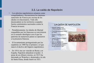 3.3. La caída de Napoleón
● Los ejércitos napoleónicos actuaron como
conquistadores y favorecieron los intereses
materiales de Francia por encima de los
ideales revolucionarios. Todo ello
desencadenó en los territorios ocupados
fuertes sentimientos nacionales contra la
Francia invasora.
● Paradójicamente, los ideales de libertad
expandidos por los franceses se convirtieron
en el sustento ideológico con el que los
patriotas de numerosos países se opusieron
a la presencia francesa.
● El levantamiento protagonizado por los
españoles en 1808 fue el primero y el que
marcó el declive del Imperio napoleónico.
● En 1814, tras ser vencido en Rusia y en
España, Napoleón abandonó el poder. A
pesar de un efímero retorno, en 1815 fue
derrotado en Waterloo y desterrado a la isla
de Santa Elena, donde murió en 1821.
 