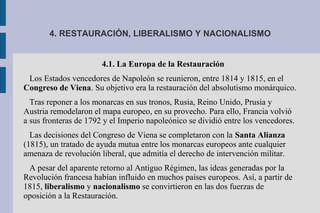 4. RESTAURACIÓN, LIBERALISMO Y NACIONALISMO
4.1. La Europa de la Restauración
Los Estados vencedores de Napoleón se reunieron, entre 1814 y 1815, en el
Congreso de Viena. Su objetivo era la restauración del absolutismo monárquico.
Tras reponer a los monarcas en sus tronos, Rusia, Reino Unido, Prusia y
Austria remodelaron el mapa europeo, en su provecho. Para ello, Francia volvió
a sus fronteras de 1792 y el Imperio napoleónico se dividió entre los vencedores.
Las decisiones del Congreso de Viena se completaron con la Santa Alianza
(1815), un tratado de ayuda mutua entre los monarcas europeos ante cualquier
amenaza de revolución liberal, que admitía el derecho de intervención militar.
A pesar del aparente retorno al Antiguo Régimen, las ideas generadas por la
Revolución francesa habían influido en muchos países europeos. Así, a partir de
1815, liberalismo y nacionalismo se convirtieron en las dos fuerzas de
oposición a la Restauración.
 
