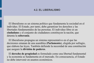4.2. EL LIBERALISMO
El liberalismo es un sistema político que fundamenta la sociedad en el
individuo. El Estado, por tanto, debe garantizar los derechos y las
libertades fundamentales de las personas. El individuo libre es un
ciudadano y el conjunto de ciudadanos constituyen la nación, que
detenta la soberanía.
El liberalismo propugna un sistema representativo en el que las
decisiones emanan de una asamblea (Parlamento), elegida por sufragio,
que elabora las leyes. También defiende la necesidad de una constitución
que asegure la división de poderes.
El derecho de propiedad es formulado como una libertad fundamental
y la economía se fundamenta en el mercado. En consecuencia, el Estado
no debe intervenir en asuntos económicos.
 