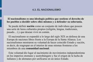 4.3. EL NACIONALISMO
El nacionalismo es una ideología política que sostiene el derecho de
los pueblos a decidir sobre ellos mismos y a defender su soberanía.
Se puede definir nación como un conjunto de individuos que poseen
una serie de lazos culturales propios (religión, lengua, tradiciones,
pasado…) y que desean vivir en común.
El nacionalismo se expandió a lo largo del siglo XIX en defensa de una
Europa de naciones libres frente a la Europa de la Santa Alianza. Los
nacionalismos mostraron su voluntad de hacer coincidir Estado y nación,
es decir, de reagrupar en el interior de unas mismas fronteras a los
miembros de una comunidad nacional.
Esta voluntad dio lugar al nacimiento de movimientos independentistas
en los imperios otomano y austrohúngaro y fue el origen de la lucha de
italianos y de alemanes por unificarse en un único Estado.
 