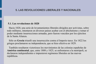 5. LAS REVOLUCIONES LIBERALES Y NACIONALES
5.1. Las revoluciones de 1820
Hacia 1820, una serie de levantamientos liberales dirigidos por activistas, sobre
todo militares, intentaron en diversos países acabar con el absolutismo y tomar el
poder mediante insurrecciones armadas, pero fueron vencidos por los ejércitos
de la Santa Alianza.
Sólo en Grecia triunfó una insurrección contra el Imperio turco. En 1822 los
griegos proclamaron su independencia, que se hizo efectiva en 1829.
También resultaron victoriosos los movimientos de las colonias españolas de
América continental, que, entre 1808 y 1825, se enfrentaron a la metrópoli, se
declararon independientes e impusieron regímenes liberales en las nuevas
repúblicas.
 