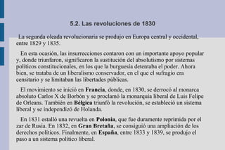 5.2. Las revoluciones de 1830
La segunda oleada revolucionaria se produjo en Europa central y occidental,
entre 1829 y 1835.
En esta ocasión, las insurrecciones contaron con un importante apoyo popular
y, donde triunfaron, significaron la sustitución del absolutismo por sistemas
políticos constitucionales, en los que la burguesía detentaba el poder. Ahora
bien, se trataba de un liberalismo conservador, en el que el sufragio era
censitario y se limitaban las libertades públicas.
El movimiento se inició en Francia, donde, en 1830, se derrocó al monarca
absoluto Carlos X de Borbón y se proclamó la monarquía liberal de Luis Felipe
de Orleans. También en Bélgica triunfó la revolución, se estableció un sistema
liberal y se independizó de Holanda.
En 1831 estalló una revuelta en Polonia, que fue duramente reprimida por el
zar de Rusia. En 1832, en Gran Bretaña, se consiguió una ampliación de los
derechos políticos. Finalmente, en España, entre 1833 y 1839, se produjo el
paso a un sistema político liberal.
 