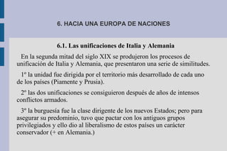 6. HACIA UNA EUROPA DE NACIONES
6.1. Las unificaciones de Italia y Alemania
En la segunda mitad del siglo XIX se produjeron los procesos de
unificación de Italia y Alemania, que presentaron una serie de similitudes.
1º la unidad fue dirigida por el territorio más desarrollado de cada uno
de los países (Piamente y Prusia).
2º las dos unificaciones se consiguieron después de años de intensos
conflictos armados.
3º la burguesía fue la clase dirigente de los nuevos Estados; pero para
asegurar su predominio, tuvo que pactar con los antiguos grupos
privilegiados y ello dio al liberalismo de estos países un carácter
conservador (+ en Alemania.)
 