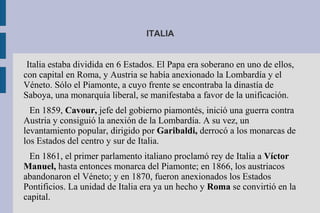 ITALIA
Italia estaba dividida en 6 Estados. El Papa era soberano en uno de ellos,
con capital en Roma, y Austria se había anexionado la Lombardía y el
Véneto. Sólo el Piamonte, a cuyo frente se encontraba la dinastía de
Saboya, una monarquía liberal, se manifestaba a favor de la unificación.
En 1859, Cavour, jefe del gobierno piamontés, inició una guerra contra
Austria y consiguió la anexión de la Lombardía. A su vez, un
levantamiento popular, dirigido por Garibaldi, derrocó a los monarcas de
los Estados del centro y sur de Italia.
En 1861, el primer parlamento italiano proclamó rey de Italia a Víctor
Manuel, hasta entonces monarca del Piamonte; en 1866, los austriacos
abandonaron el Véneto; y en 1870, fueron anexionados los Estados
Pontificios. La unidad de Italia era ya un hecho y Roma se convirtió en la
capital.
 