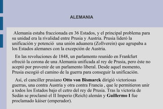 ALEMANIA
Alemania estaba fraccionada en 36 Estados, y el principal problema para
su unidad era la rivalidad entre Prusia y Austria. Prusia lideró la
unificación y potenció una unión aduanera (Zollverein) que agrupaba a
los Estados alemanes con la excepción de Austria.
En las revoluciones de 1848, un parlamento reunido en Frankfurt
ofreció la corona de una Alemania unificada al rey de Prusia, pero éste no
aceptó por provenir de un parlamento liberal. Desde aquel momento,
Prusia escogió el camino de la guerra para conseguir la unificación.
Así, el canciller prusiano Otto von Bismarck dirigió victoriosas
guerras, una contra Austria y otra contra Francia , que le permitieron unir
a todos los Estados bajo el cetro del rey de Prusia. Tras la victoria de
Sedán se proclamó el II Imperio (Reich) alemán y Guillermo I fue
proclamado káiser (emperador).
 