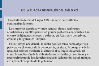 6.2 LA EUROPA DE FINALES DEL SIGLO XIX
En el último tercio del siglo XIX una serie de conflictos
continuaban latentes.
Los imperios austriaco y turco seguían siendo regímenes
absolutistas y en ellos persistían graves problemas nacionales. Era
el caso de húngaros, checos y polacos, en Austria; y de serbios,
croatas y búlgaros, en Turquía.
En la Europa occidental, la lucha política tenía como objetivos
principales el avance de la democracia, es decir, la conquista de la
igualdad política mediante el derecho al sufragio universal, así
como la ampliación de las libertades individuales y colectivas y el
reconocimiento de los derechos sociales (educación, salud, trabajo,
etc.) para el conjunto de la población.
 