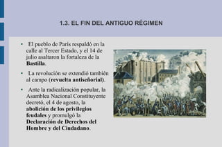 1.3. EL FIN DEL ANTIGUO RÉGIMEN
● El pueblo de París respaldó en la
calle al Tercer Estado, y el 14 de
julio asaltaron la fortaleza de la
Bastilla.
● La revolución se extendió también
al campo (revuelta antiseñorial).
● Ante la radicalización popular, la
Asamblea Nacional Constituyente
decretó, el 4 de agosto, la
abolición de los privilegios
feudales y promulgó la
Declaración de Derechos del
Hombre y del Ciudadano.
 