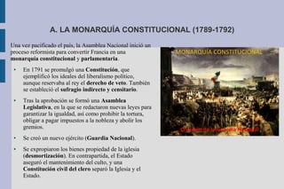 A. LA MONARQUÍA CONSTITUCIONAL (1789-1792)
Una vez pacificado el país, la Asamblea Nacional inició un
proceso reformista para convertir Francia en una
monarquía constitucional y parlamentaria.
● En 1791 se promulgó una Constitución, que
ejemplificó los ideales del liberalismo político,
aunque reservaba al rey el derecho de veto. También
se estableció el sufragio indirecto y censitario.
● Tras la aprobación se formó una Asamblea
Legislativa, en la que se redactaron nuevas leyes para
garantizar la igualdad, así como prohibir la tortura,
obligar a pagar impuestos a la nobleza y abolir los
gremios.
● Se creó un nuevo ejército (Guardia Nacional).
● Se expropiaron los bienes propiedad de la iglesia
(desmortización). En contrapartida, el Estado
aseguró el mantenimiento del culto, y una
Constitución civil del clero separó la Iglesia y el
Estado.
 