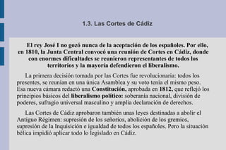 1.3. Las Cortes de Cádiz
El rey José I no gozó nunca de la aceptación de los españoles. Por ello,
en 1810, la Junta Central convocó una reunión de Cortes en Cádiz, donde
con enormes dificultades se reunieron representantes de todos los
territorios y la mayoría defendieron el liberalismo.
La primera decisión tomada por las Cortes fue revolucionaria: todos los
presentes, se reunían en una única Asamblea y su voto tenía el mismo peso.
Esa nueva cámara redactó una Constitución, aprobada en 1812, que reflejó los
principios básicos del liberalismo político: soberanía nacional, división de
poderes, sufragio universal masculino y amplia declaración de derechos.
Las Cortes de Cádiz aprobaron también unas leyes destinadas a abolir el
Antiguo Régimen: supresión de los señoríos, abolición de los gremios,
supresión de la Inquisición e igualdad de todos los españoles. Pero la situación
bélica impidió aplicar todo lo legislado en Cádiz.
 
