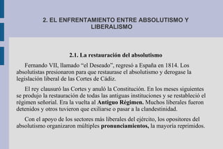 2. EL ENFRENTAMIENTO ENTRE ABSOLUTISMO Y
LIBERALISMO
2.1. La restauración del absolutismo
Fernando VII, llamado “el Deseado”, regresó a España en 1814. Los
absolutistas presionaron para que restaurase el absolutismo y derogase la
legislación liberal de las Cortes de Cádiz.
El rey clausuró las Cortes y anuló la Constitución. En los meses siguientes
se produjo la restauración de todas las antiguas instituciones y se restableció el
régimen señorial. Era la vuelta al Antiguo Régimen. Muchos liberales fueron
detenidos y otros tuvieron que exiliarse o pasar a la clandestinidad.
Con el apoyo de los sectores más liberales del ejército, los opositores del
absolutismo organizaron múltiples pronunciamientos, la mayoría reprimidos.
 