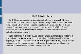 2.2. El Trienio Liberal
En 1820, un pronunciamiento protagonizado por el coronel Riego en
Cabezas de San Juan (Sevilla) logró triunfar, inaugurando el Trienio Liberal
(1820-1823). El rey se vio obligado a acatar la Constitución de 1812. Las
nuevas Cortes, restauraron gran parte de las reformas de Cádiz. Se creó,
asimismo, la Milicia Nacional (un cuerpo de voluntarios armados que
defendían el orden liberal).
Pero, Fernando VII, pidió ayuda a las potencias europeas para restaurar el
absolutismo. La Santa Alianza encargó a Francia la intervención militar en
España, y, en 1823, los llamados Cien Mil Hijos de San Luis, bajo el mando
del duque de Angulema, entraron en España, derrotaron a los liberales y
repusieron a Fernando VII como monarca absoluto.
 