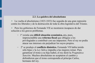 2.3. La quiebra del absolutismo
● La vuelta al absolutismo (1823-1833) fue seguida de una gran represión
contra los liberales y de la destrucción de toda la obra legislativa del Trienio.
● Pero los gobiernos de Fernando VII se mostraron incapaces de dar
solución a los graves problemas.
– 1º existía una difícil situación económica, era, pues,
imprescindible una reforma fiscal que obligase a los
privilegiados a contribuir con sus impuestos. Pero el rey no podía
atacar sus intereses sin perjudicar los suyos propios.
– 2º se produjo el conflicto dinástico. Fernando VII había tenido
sólo hijas y la Ley Sálica impedía a las mujeres reinar. Para
garantizar el trono a su hija Isabel, el rey dictó la Pragmática
Sanción. Muchos absolutistas no aceptaron el cambio y
defendieron que el trono correspondía al príncipe Carlos,
hermano del rey.
 