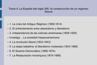 Tema 4. La España del siglo XIX: la construcción de un régimen
liberal
– 1. La crisis del Antiguo Régimen (1808-1814)
– 2. El enfrentamiento entre absolutismo y liberalismo
– 3. Independencia de las colonias americanas (1808-1826)
– Investiga… La sociedad hispanoamericana
– 4. La revolución liberal (1833-1843)
– 5. La etapa isabelina: el liberalismo moderado (1843-1868)
– 6. El Sexenio Democrático (1868-1874)
– 7. La Restauración monárquica (1874-1898)
 