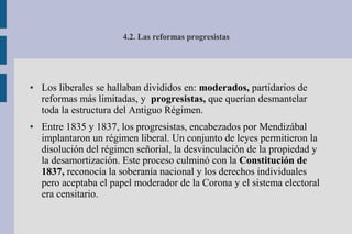 4.2. Las reformas progresistas
● Los liberales se hallaban divididos en: moderados, partidarios de
reformas más limitadas, y progresistas, que querían desmantelar
toda la estructura del Antiguo Régimen.
● Entre 1835 y 1837, los progresistas, encabezados por Mendizábal
implantaron un régimen liberal. Un conjunto de leyes permitieron la
disolución del régimen señorial, la desvinculación de la propiedad y
la desamortización. Este proceso culminó con la Constitución de
1837, reconocía la soberanía nacional y los derechos individuales
pero aceptaba el papel moderador de la Corona y el sistema electoral
era censitario.
 