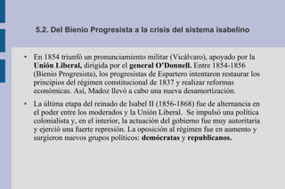 5.2. Del Bienio Progresista a la crisis del sistema isabelino
● En 1854 triunfó un pronunciamiento militar (Vicálvaro), apoyado por la
Unión Liberal, dirigida por el general O’Donnell. Entre 1854-1856
(Bienio Progresista), los progresistas de Espartero intentaron restaurar los
principios del régimen constitucional de 1837 y realizar reformas
económicas. Así, Madoz llevó a cabo una nueva desamortización.
● La última etapa del reinado de Isabel II (1856-1868) fue de alternancia en
el poder entre los moderados y la Unión Liberal. Se impulsó una política
colonialista y, en el interior, la actuación del gobierno fue muy autoritaria
y ejerció una fuerte represión. La oposición al régimen fue en aumento y
surgieron nuevos grupos políticos: demócratas y republicanos.
 