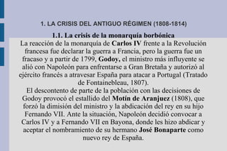 1. LA CRISIS DEL ANTIGUO RÉGIMEN (1808-1814)
1.1. La crisis de la monarquía borbónica
La reacción de la monarquía de Carlos IV frente a la Revolución
francesa fue declarar la guerra a Francia, pero la guerra fue un
fracaso y a partir de 1799, Godoy, el ministro más influyente se
alió con Napoleón para enfrentarse a Gran Bretaña y autorizó al
ejército francés a atravesar España para atacar a Portugal (Tratado
de Fontainebleau, 1807).
El descontento de parte de la población con las decisiones de
Godoy provocó el estallido del Motín de Aranjuez (1808), que
forzó la dimisión del ministro y la abdicación del rey en su hijo
Fernando VII. Ante la situación, Napoleón decidió convocar a
Carlos IV y a Fernando VII en Bayona, donde les hizo abdicar y
aceptar el nombramiento de su hermano José Bonaparte como
nuevo rey de España.
 