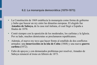 6.2. La monarquía democrática (1870-1873)
● La Constitución de 1869 establecía la monarquía como forma de gobierno
y hubo que buscar un rey entre las dinastías europeas. El elegido fue
Amadeo de Saboya, de la casa real italiana, el cual llegó a España a
finales de 1870.
● Contó siempre con la oposición de los moderados, los carlistas y la Iglesia.
Por su lado, muchos demócratas se proclamaron republicanos.
● Además, el nuevo rey tuvo que hacer frente al estallido de dos conflictos
armados: una insurrección en la isla de Cuba (1868) y una nueva guerra
carlista (1872).
● Falto de apoyos y con demasiados problemas por resolver, Amadeo de
Saboya renunció al trono en febrero de 1873.
 