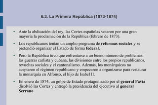6.3. La Primera República (1873-1874)
● Ante la abdicación del rey, las Cortes españolas votaron por una gran
mayoría la proclamación de la República (febrero de 1873).
● Los republicanos tenían un amplio programa de reformas sociales y se
pretendió organizar el Estado de forma federal.
● Pero la República tuvo que enfrentarse a un bueno número de problemas:
las guerras carlista y cubana, las divisiones entre los propios republicanos,
revueltas sociales y el cantonalismo. Además, los monárquicos no
aceptaron el régimen republicano y empezaron a organizarse para restaurar
la monarquía en Alfonso, el hijo de Isabel II.
● En enero de 1874, un golpe de Estado protagonizado por el general Pavía
disolvió las Cortes y entregó la presidencia del ejecutivo al general
Serrano
 
