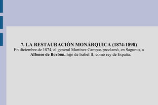 7. LA RESTAURACIÓN MONÁRQUICA (1874-1898)
En diciembre de 1874, el general Martínez Campos proclamó, en Sagunto, a
Alfonso de Borbón, hijo de Isabel II, como rey de España.
 