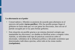 La alternancia en el poder
● Conservadores y liberales se pusieron de acuerdo para alternarse en el
ejercicio del poder (turno pacífico). Ello fue posible porque llegar al
gobierno no tenía nada que ver con ganar las elecciones, sino con ser el
partido escogido por el rey para formar gobierno.
● Esta situación era posible gracias a un sistema electoral corrupto que
manipulaba las elecciones y no dudaba en falsificar actas o comprar votos.
Además, se utilizaban todo tipo de prácticas coercitivas sobre el
electorado, valiéndose de la influencia política y del poder económico que
determinados individuos ejercían, sobre todo en las zonas rurales
(caciquismo).
 