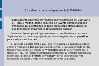 1.2. La Guerra de la Independencia (1808-1814)
Estos acontecimientos provocaron el levantamiento del 2 de mayo
de 1808 en Madrid, donde el pueblo se levantó contra las tropas
francesas. Su ejemplo fue seguido en muchos otros lugares, lo
que provocó un movimiento de resistencia popular.
Se crearon Juntas para dirigir la resistencia, coordinadas por una Junta
Suprema Central, mientras grupos de patriotas se organizaron en guerrillas
para hostigar a los franceses.
El curso de la guerra cambió en el año 1812, cuando la campaña de Rusia
obligó a Napoleón a desplazar parte de su ejército, y la ayuda ofrecida por las
tropas británicas, bajo el mando de Wellington, resultó decisiva para que, a
finales de 1813, los franceses empezaran a abandonar el territorio español. Ese
mismo año se firmó el Tratado de Valençay, por el que Fernando VII
recuperaba la Corona y Napoleón retiraba sus tropas de España.
 