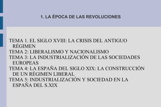 1. LA ÉPOCA DE LAS REVOLUCIONES
TEMA 1. EL SIGLO XVIII: LA CRISIS DEL ANTIGUO
RÉGIMEN
TEMA 2: LIBERALISMO Y NACIONALISMO
TEMA 3: LA INDUSTRIALIZACIÓN DE LAS SOCIEDADES
EUROPEAS
TEMA 4: LA ESPAÑA DEL SIGLO XIX: LA CONSTRUCCIÓN
DE UN RÉGIMEN LIBERAL
TEMA 5: INDUSTRIALIZACIÓN Y SOCIEDAD EN LA
ESPAÑA DEL S.XIX
 