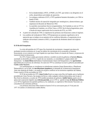 o En la clandestinidad, el PCE, el PSOE y la CNT, que tenían a sus dirigentes en el
exilio, desarrollaron actividades de oposición.
o Los antiguos sindicatos (UGT y CNT) quedaron bastante diezmados y en 1964 se
fundó CCOO.
o También núcleos de oposición integrados por monárquicos y democristianos, que
impulsaron la Reunión de Múnich de 1962.
o Los partidos nacionalistas fueron reorganizándose. En Cataluña se creó en 1971 la
Asamblea de Cataluña y en el País Vasco, el PNV fue la fuerza hegemónica, pero
el hecho de mayor repercusión fue la creación de ETA, en 1959.
• A partir de la década de 1950, se impulsaron las primeras movilizaciones contra el régimen.
• Los cambios de la década de 1960 y 1970 propiciaron un aumento significativo de la
oposición que se tradujo en un aumento de los conflictos laborales, el surgimiento de un
sindicato universitario contrario al SEU y la aparición de disidentes dentro de la Iglesia
Católica.
8. El fin del franquismo
La crisis del petróleo de 1973 puso fin al período de crecimiento e inauguró una época de
profunda recesión económica en la que los índices de crecimiento de la economía se frenaron
bruscamente, en un contexto en el que España tuvo que hacer frente a la muerte de Franco y al proceso de
transición hacia la democracia.
En 1973, Franco estaba gravemente enfermo y nombró un jefe de gobierno a Carrero Blanco,
asesinado en diciembre por ETA. A partir de ese momento, se consolidaron 2 grupos dentro del
franquismo: los inmovilistas (defendían el mantenimiento intacto del franquismo) y los aperturistas
(apostaban por un proceso de reformas). En enero de 1974 se constituyó un nuevo gobierno presidido por
Carlos Arias Navarro.
Los antifranquistas se coordinaron en plataformas unitarias (Junta Democrática y Plataforma
Democrática) y en la calle, las movilizaciones populares en demanda de la democracia aumentaron.
Ante esta situación de fondo, y en medio de un grave conflicto en los territorios españoles del Sahara,
Franco murió el 20 de noviembre de 1975.
El 22 de noviembre de 1975, Juan Carlos I juró su cargo como Rey de España, pero el gobierno
presidido por Arias Navarro, fue incapaz de llevar a cabo cualquier reforma democrática, por lo que el
Rey forzó su dimisión y en julio de 1976 nombró presidente de gobierno Adolfo Suárez, quién con el
apoyo de la oposición impulsó una reforma pactada, así en 1976 se aprobó la Ley de Reforma Política
y en 1977se legalizaron los partidos políticos y los sindicatos, se suprimió el Movimiento Nacional y se
concedieron dos amnistías políticas.
Las primeras elecciones libres desde la Guerra Civil se convocaron para el 15 de junio de
1977. El camino a la democracia estaba abierto.
 