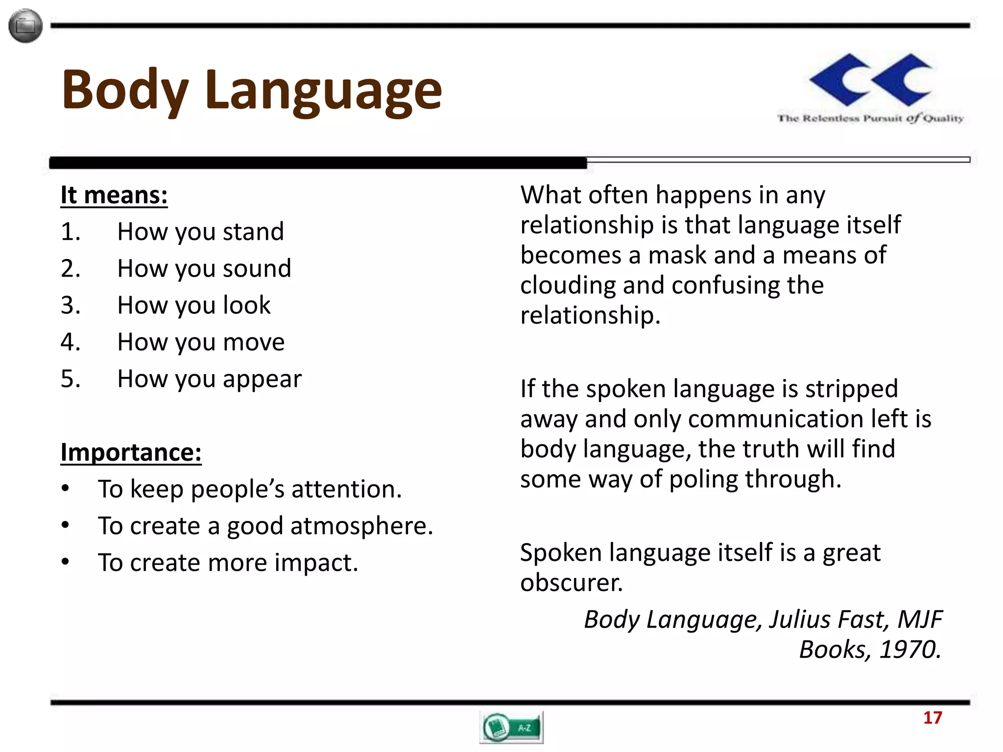 Body Language
It means:
1. How you stand
2. How you sound
3. How you look
4. How you move
5. How you appear
Importance:
• To keep people’s attention.
• To create a good atmosphere.
• To create more impact.
What often happens in any
relationship is that language itself
becomes a mask and a means of
clouding and confusing the
relationship.
If the spoken language is stripped
away and only communication left is
body language, the truth will find
some way of poling through.
Spoken language itself is a great
obscurer.
Body Language, Julius Fast, MJF
Books, 1970.
17
 