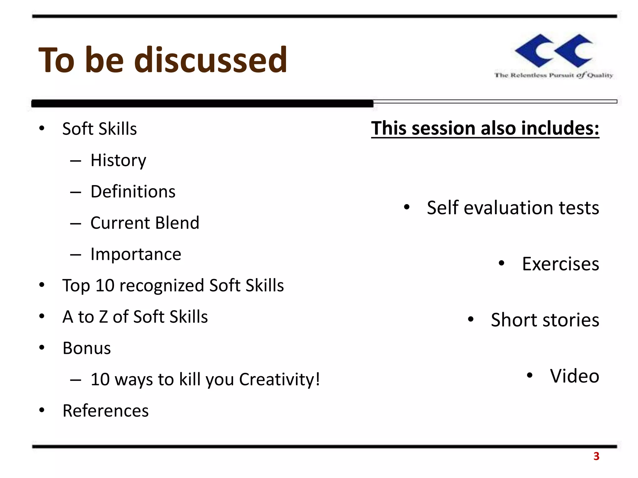 To be discussed
• Soft Skills
– History
– Definitions
– Current Blend
– Importance
• Top 10 recognized Soft Skills
• A to Z of Soft Skills
• Bonus
– 10 ways to kill you Creativity!
• References
This session also includes:
• Self evaluation tests
• Exercises
• Short stories
• Video
3
 
