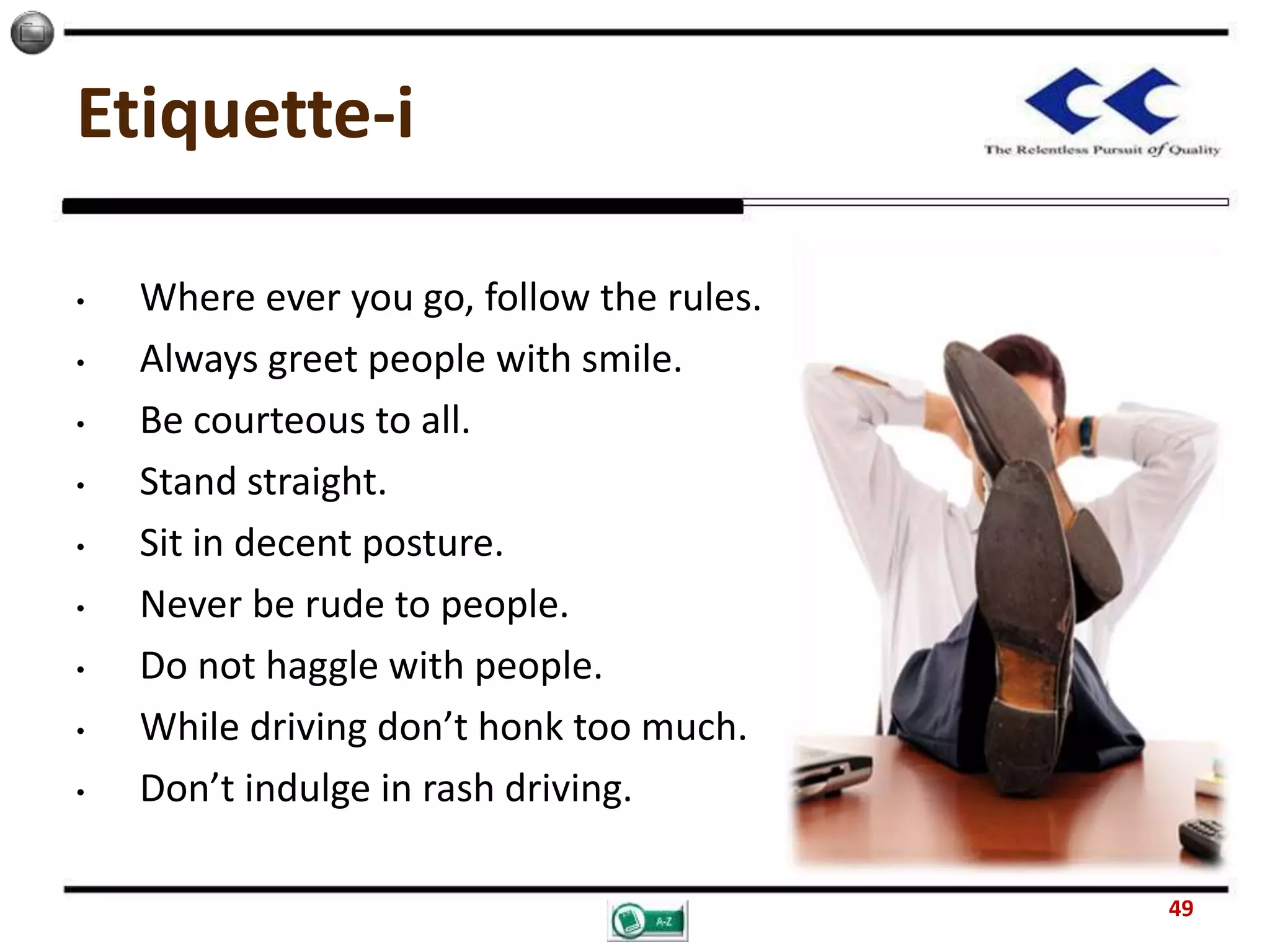 Etiquette-i
• Where ever you go, follow the rules.
• Always greet people with smile.
• Be courteous to all.
• Stand straight.
• Sit in decent posture.
• Never be rude to people.
• Do not haggle with people.
• While driving don’t honk too much.
• Don’t indulge in rash driving.
49
 