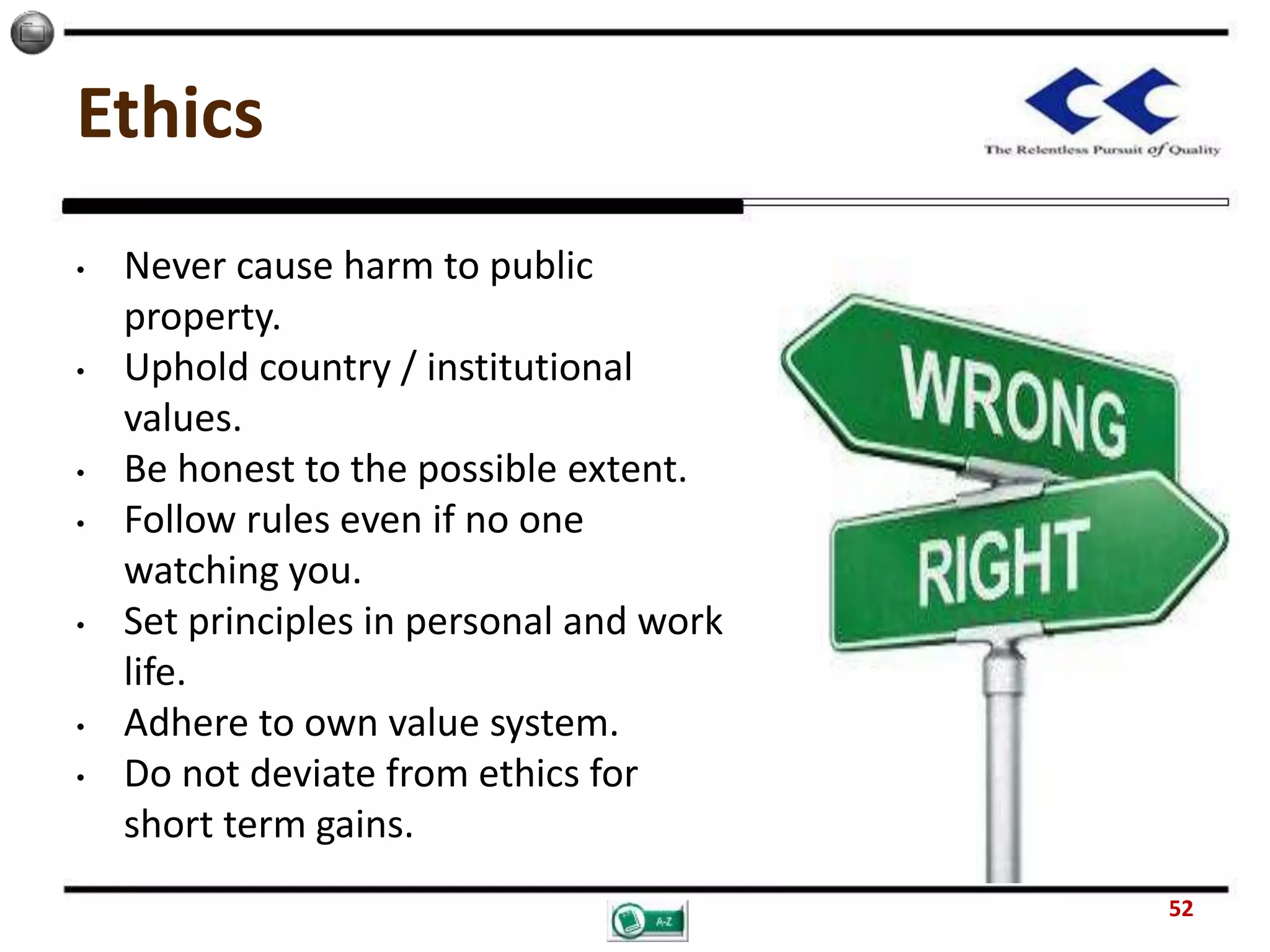 Ethics
• Never cause harm to public
property.
• Uphold country / institutional
values.
• Be honest to the possible extent.
• Follow rules even if no one
watching you.
• Set principles in personal and work
life.
• Adhere to own value system.
• Do not deviate from ethics for
short term gains.
52
 