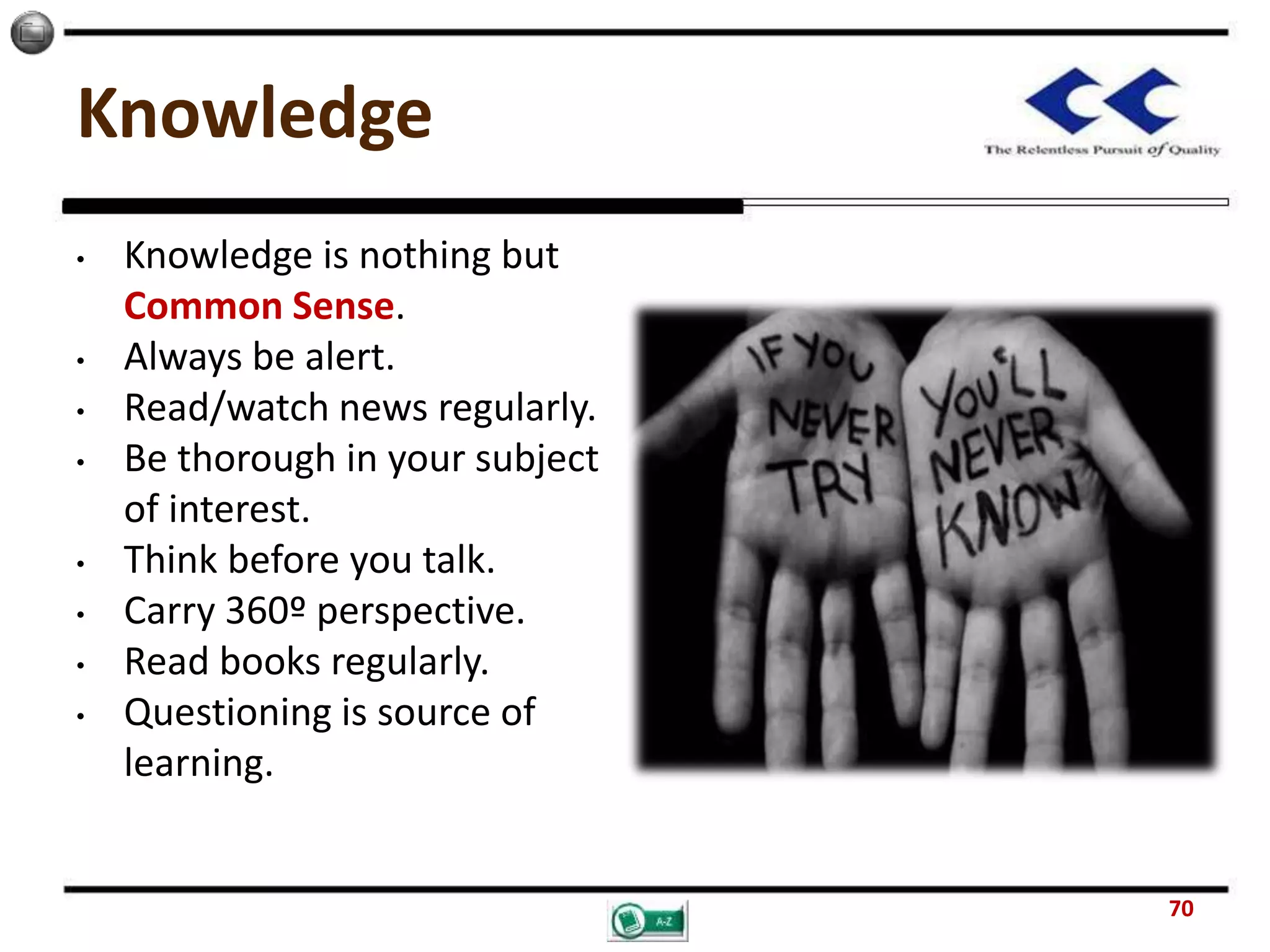 Knowledge
• Knowledge is nothing but
Common Sense.
• Always be alert.
• Read/watch news regularly.
• Be thorough in your subject
of interest.
• Think before you talk.
• Carry 360º perspective.
• Read books regularly.
• Questioning is source of
learning.
70
 