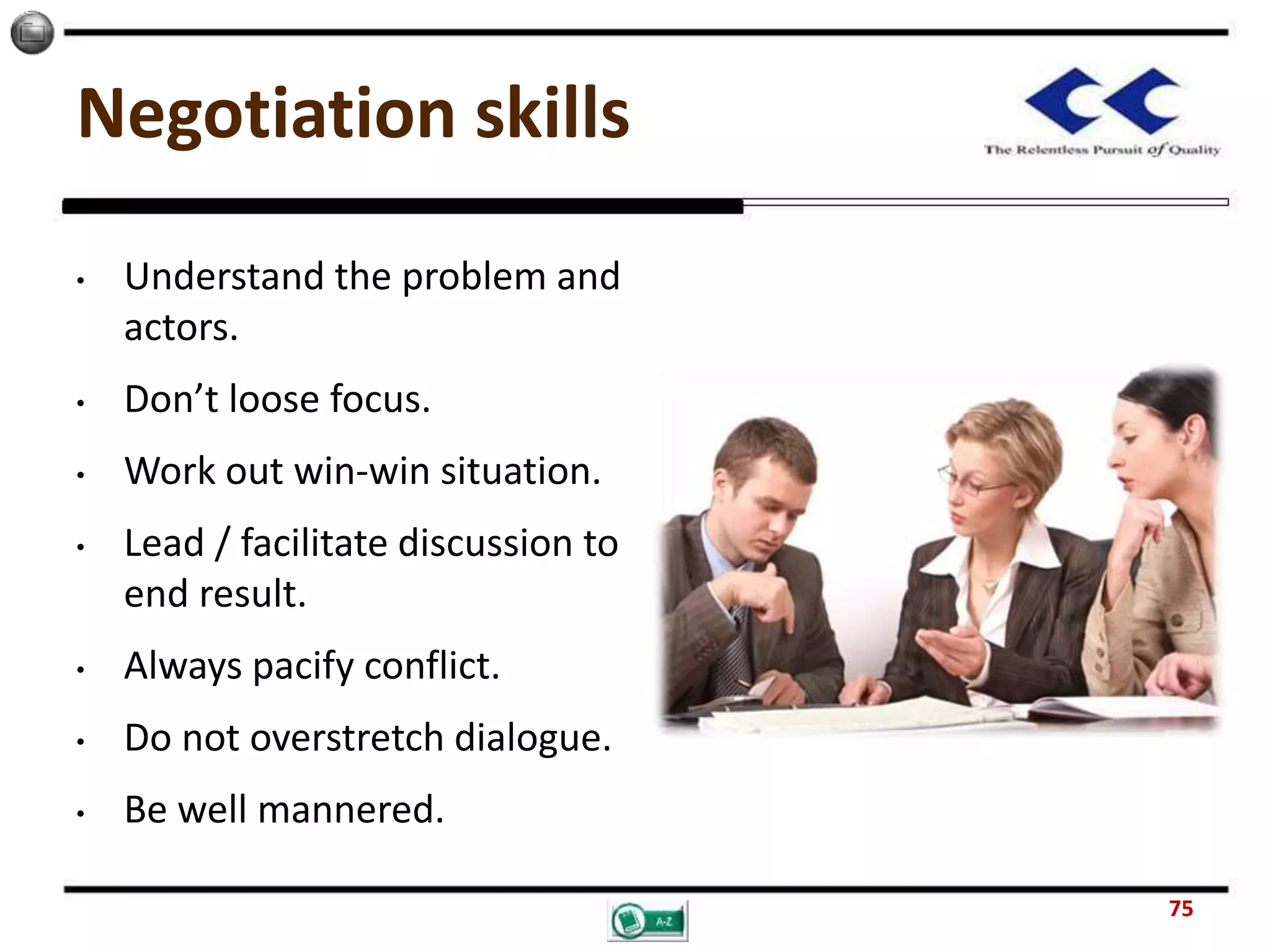 Negotiation skills
• Understand the problem and
actors.
• Don’t loose focus.
• Work out win-win situation.
• Lead / facilitate discussion to
end result.
• Always pacify conflict.
• Do not overstretch dialogue.
• Be well mannered.
75
 