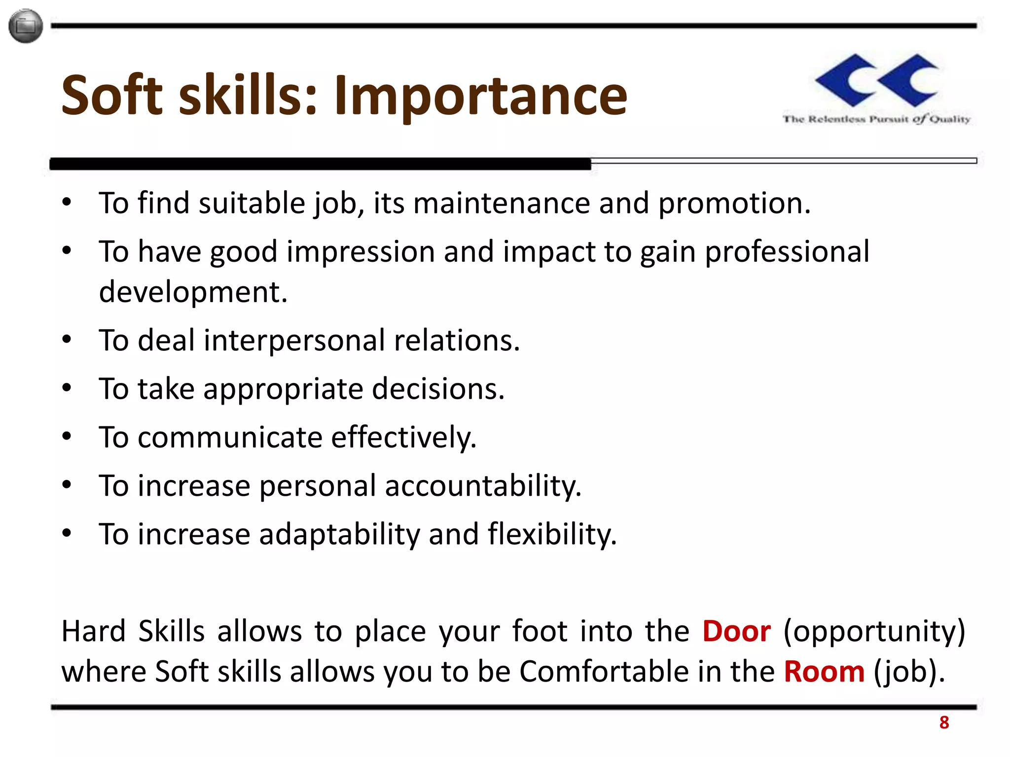 Soft skills: Importance
• To find suitable job, its maintenance and promotion.
• To have good impression and impact to gain professional
development.
• To deal interpersonal relations.
• To take appropriate decisions.
• To communicate effectively.
• To increase personal accountability.
• To increase adaptability and flexibility.
Hard Skills allows to place your foot into the Door (opportunity)
where Soft skills allows you to be Comfortable in the Room (job).
8
 