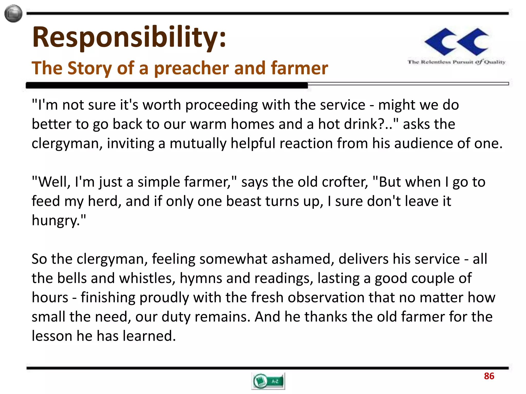 Responsibility:
The Story of a preacher and farmer
"I'm not sure it's worth proceeding with the service - might we do
better to go back to our warm homes and a hot drink?.." asks the
clergyman, inviting a mutually helpful reaction from his audience of one.
"Well, I'm just a simple farmer," says the old crofter, "But when I go to
feed my herd, and if only one beast turns up, I sure don't leave it
hungry."
So the clergyman, feeling somewhat ashamed, delivers his service - all
the bells and whistles, hymns and readings, lasting a good couple of
hours - finishing proudly with the fresh observation that no matter how
small the need, our duty remains. And he thanks the old farmer for the
lesson he has learned.
86
 