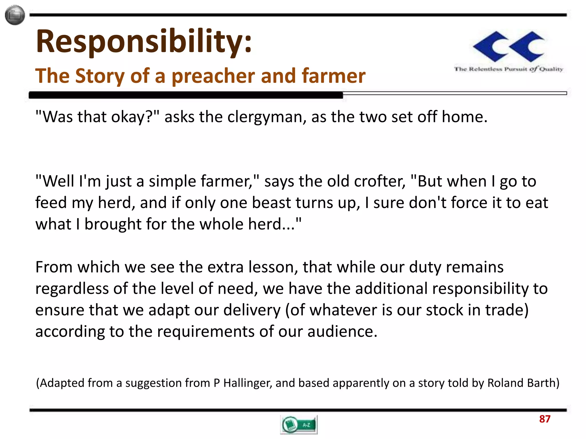 Responsibility:
The Story of a preacher and farmer
"Was that okay?" asks the clergyman, as the two set off home.
"Well I'm just a simple farmer," says the old crofter, "But when I go to
feed my herd, and if only one beast turns up, I sure don't force it to eat
what I brought for the whole herd..."
From which we see the extra lesson, that while our duty remains
regardless of the level of need, we have the additional responsibility to
ensure that we adapt our delivery (of whatever is our stock in trade)
according to the requirements of our audience.
(Adapted from a suggestion from P Hallinger, and based apparently on a story told by Roland Barth)
87
 