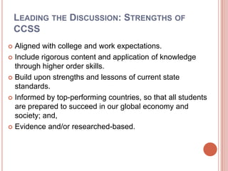 Leading the Discussion: Strengths of CCSSAligned with college and work expectations. Include rigorous content and application of knowledge through higher order skills.Build upon strengths and lessons of current state standards.Informed by top-performing countries, so that all students are prepared to succeed in our global economy and society; and,Evidence and/or researched-based.