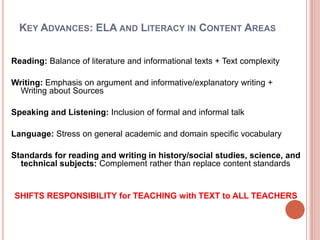 Key Advances: ELA and Literacy in Content AreasReading: Balance of literature and informational texts + Text complexityWriting: Emphasis on argument and informative/explanatory writing + Writing about SourcesSpeaking and Listening: Inclusion of formal and informal talkLanguage: Stress on general academic and domain specific vocabularyStandards for reading and writing in history/social studies, science, and technical subjects: Complement rather than replace content standards SHIFTS RESPONSIBILITY for TEACHING with TEXT to ALL TEACHERS