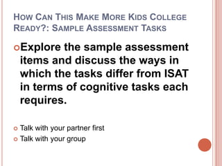How Can This Make More Kids College Ready?: Sample Assessment TasksExplore the sample assessment items and discuss the ways in which the tasks differ from ISAT in terms of cognitive tasks each requires.Talk with your partner firstTalk with your group