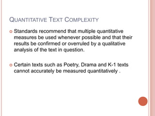 Quantitative Text ComplexityStandards recommend that multiple quantitative measures be used whenever possible and that their results be confirmed or overruled by a qualitative analysis of the text in question.Certain texts such as Poetry, Drama and K-1 texts cannot accurately be measured quantitatively .