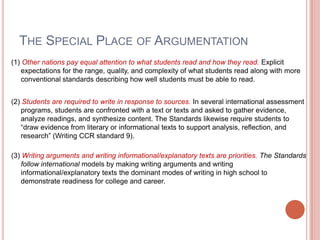 The Special Place of Argumentation(1) Other nations pay equal attention to what students read and how they read. Explicit expectations for the range, quality, and complexity of what students read along with more conventional standards describing how well students must be able to read.(2) Students are required to write in response to sources. In several international assessment programs, students are confronted with a text or texts and asked to gather evidence, analyze readings, and synthesize content. The Standards likewise require students to “draw evidence from literary or informational texts to support analysis, reflection, and research” (Writing CCR standard 9).(3) Writing arguments and writing informational/explanatory texts are priorities. The Standards follow international models by making writing arguments and writing informational/explanatory texts the dominant modes of writing in high school to demonstrate readiness for college and career.
