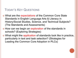 Today’s Key QuestionsWhat are the expectations of the Common Core State Standards in English Language Arts & Literacy in History/Social Studies, Science, and Technical Subjects? (The Standards and Assessments)How can we begin an exploration of the standards in schools? (Exploring Strategies)What might the application of standards look like in practice, particularly in text and task selection? (Strategies for Leading the Common Core Adoption in PLCs)