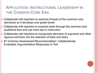 Application: Instructional Leadership in the Common Core EraCollaborate with teachers to examine threads of the common core standards as it develops over grade levelsCollaborate with teachers to examine texts through the common core qualitative lens and use more text in instructionCollaborate with teachers to incorporate elements of argument and other rigorous activities into the selection of texts and tasks#1 Common Assessment Recommendation: Collaboratively Evaluated, Argumentative Responses to Text
