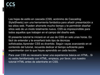 CCS
Las hojas de estilo en cascada (CSS, acrónimo de Cascading
StyleSheets) son una herramienta fantástica para añadir presentación a
los sitios web. Pueden ahorrarte mucho tiempo y te permitirán diseñar
sitios web de un modo totalmente nuevo. CSS es imprescindible para
todos aquellos que trabajen en el campo del diseño web.
El presente tutorial te iniciará en el uso de CSS en solo unas horas. Es
fácil de entender y te enseñará todo tipo de técnicas
sofisticadas.Aprender CSS es divertido. Según vayas avanzando en el
contenido del tutorial, recuerda dedicar el tiempo suficiente para
experimentar con lo que hayas aprendido en cada lección.
Para usar CSS es necesario tener una experiencia básica en HTML.. Si
no estás familiarizado con HTML, empieza, por favor, con nuestro
tutorial HTML antes de adentrarte en CSS.
 