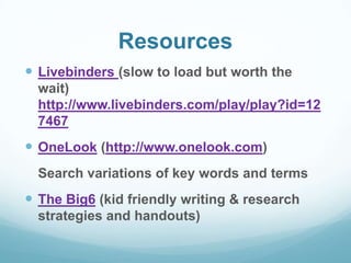Resources
 Livebinders (slow to load but worth the
wait)
http://www.livebinders.com/play/play?id=12
7467

 OneLook (http://www.onelook.com)
Search variations of key words and terms

 The Big6 (kid friendly writing & research
strategies and handouts)

 