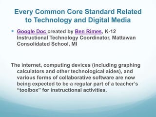 Every Common Core Standard Related
to Technology and Digital Media
 Google Doc created by Ben Rimes, K-12
Instructional Technology Coordinator, Mattawan
Consolidated School, MI

The internet, computing devices (including graphing
calculators and other technological aides), and
various forms of collaborative software are now
being expected to be a regular part of a teacher’s
“toolbox” for instructional activities.

 